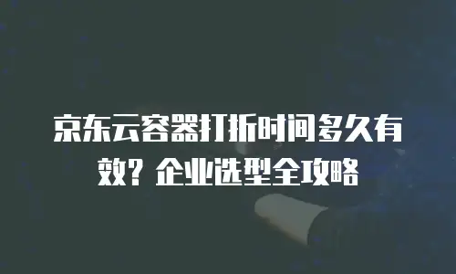 京东云容器打折时间多久有效？企业选型全攻略