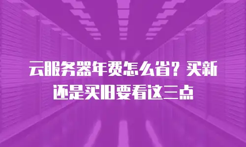 云服务器年费怎么省？买新还是买旧要看这三点