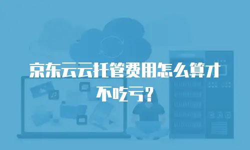 京东云云托管费用怎么算才不吃亏？