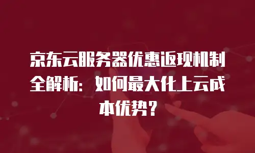 京东云服务器优惠返现机制全解析：如何最大化上云成本优势？