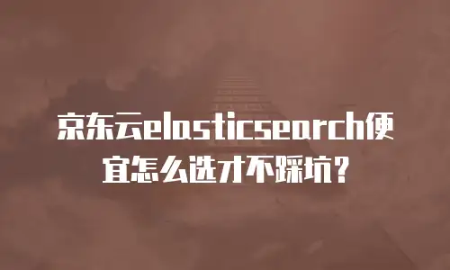 京东云elasticsearch便宜怎么选才不踩坑？