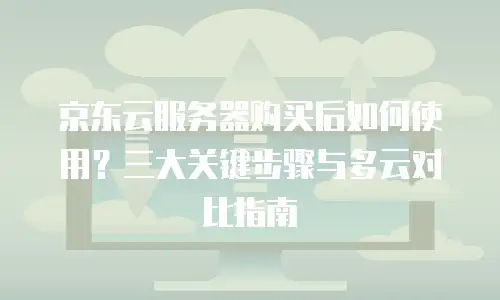 京东云服务器购买后如何使用？三大关键步骤与多云对比指南
