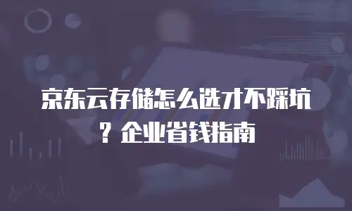 京东云存储怎么选才不踩坑？企业省钱指南