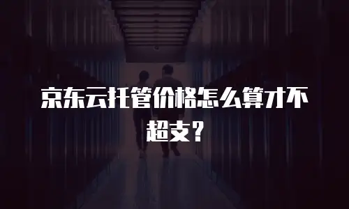 京东云托管价格怎么算才不超支？