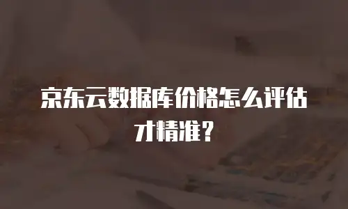京东云数据库价格怎么评估才精准？
