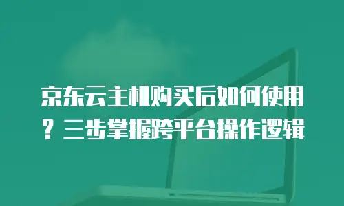 京东云主机购买后如何使用？三步掌握跨平台操作逻辑
