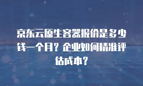 京东云原生容器报价是多少钱一个月？企业如何精准评估成本？