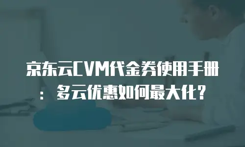京东云CVM代金券使用手册：多云优惠如何最大化？