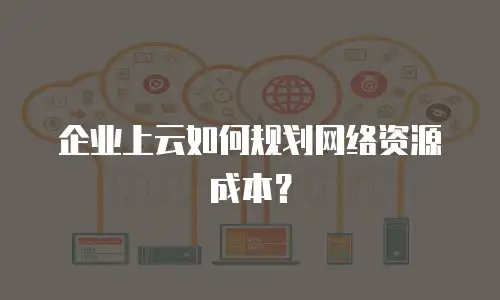 企业上云如何规划网络资源成本？