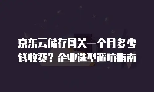 京东云储存网关一个月多少钱收费？企业选型避坑指南