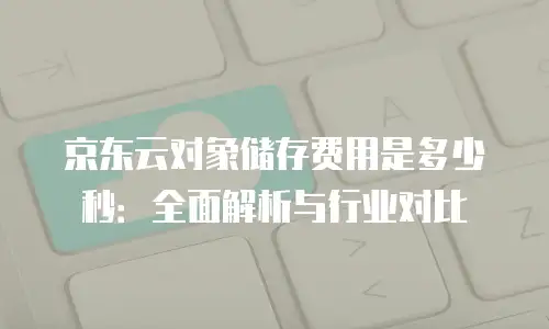 京东云对象储存费用是多少秒：全面解析与行业对比