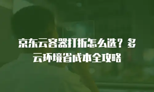 京东云容器打折怎么选？多云环境省成本全攻略