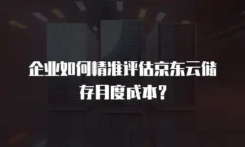 企业如何精准评估京东云储存月度成本？