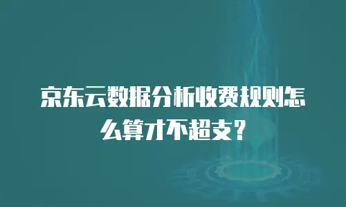 京东云数据分析收费规则怎么算才不超支？