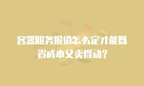 容器服务报价怎么定才能既省成本又卖得动？