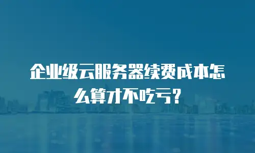 企业级云服务器续费成本怎么算才不吃亏？