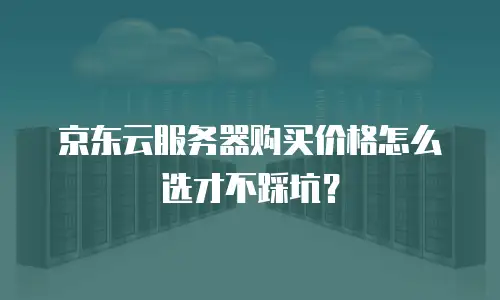 京东云服务器购买价格怎么选才不踩坑？