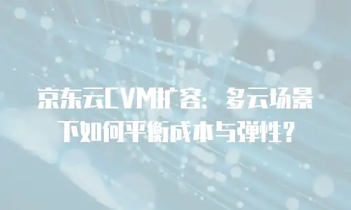 京东云CVM扩容：多云场景下如何平衡成本与弹性？