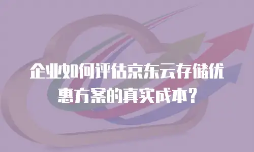 企业如何评估京东云存储优惠方案的真实成本？