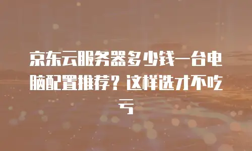 京东云服务器多少钱一台电脑配置推荐？这样选才不吃亏