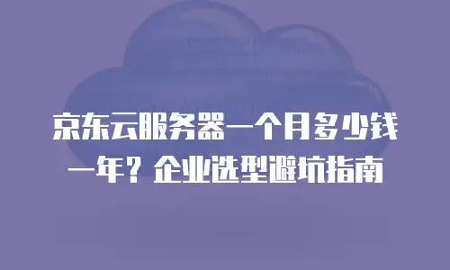 京东云服务器一个月多少钱一年？企业选型避坑指南