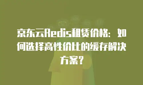 京东云Redis租赁价格：如何选择高性价比的缓存解决方案？