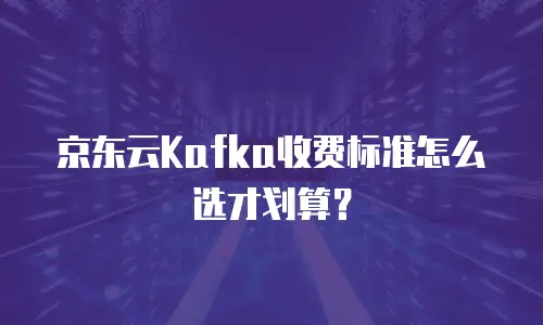 京东云Kafka收费标准怎么选才划算？