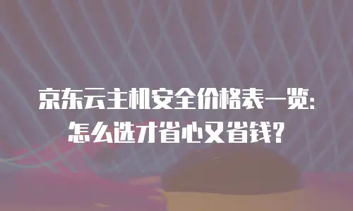 京东云主机安全价格表一览：怎么选才省心又省钱？