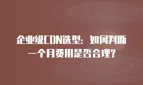 企业级CDN选型：如何判断一个月费用是否合理？