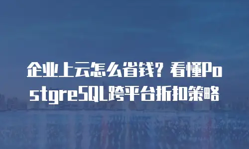 企业上云怎么省钱？看懂PostgreSQL跨平台折扣策略