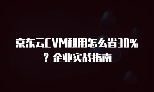 京东云CVM租用怎么省30%？企业实战指南