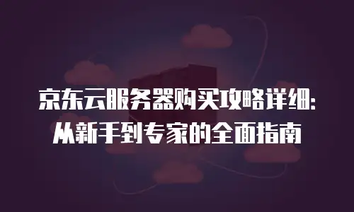 京东云服务器购买攻略详细：从新手到专家的全面指南