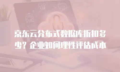 京东云分布式数据库折扣多少？企业如何理性评估成本