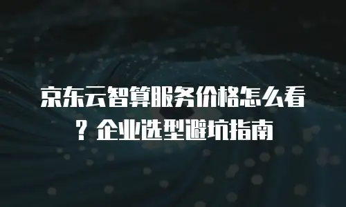 京东云智算服务价格怎么看？企业选型避坑指南