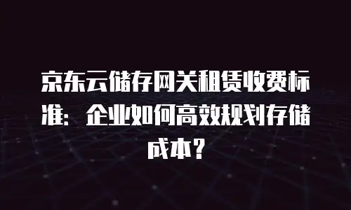 京东云储存网关租赁收费标准：企业如何高效规划存储成本？