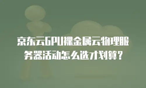 京东云GPU裸金属云物理服务器活动怎么选才划算？