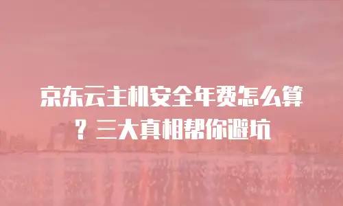京东云主机安全年费怎么算？三大真相帮你避坑