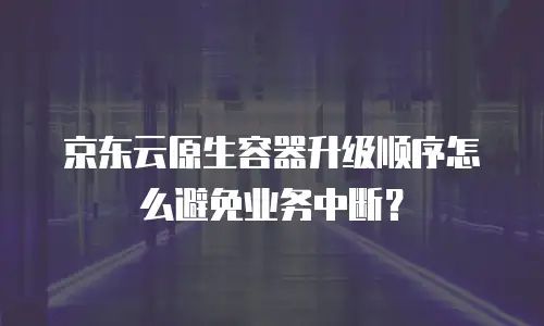 京东云原生容器升级顺序怎么避免业务中断？