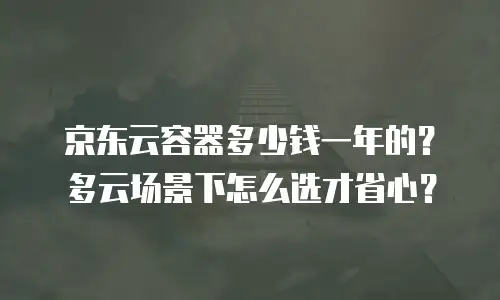 京东云容器多少钱一年的？多云场景下怎么选才省心？