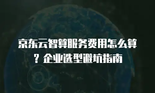 京东云智算服务费用怎么算？企业选型避坑指南