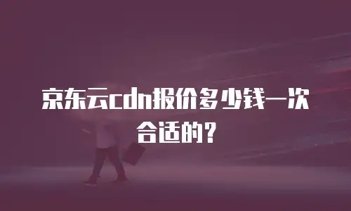 京东云cdn报价多少钱一次合适的？