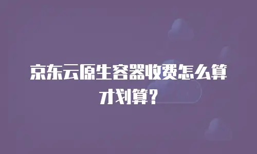 京东云原生容器收费怎么算才划算？