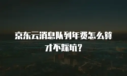 京东云消息队列年费怎么算才不踩坑？