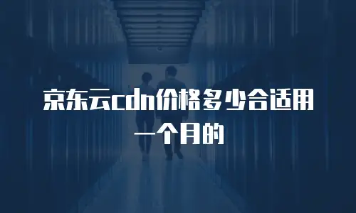 京东云cdn价格多少合适用一个月的