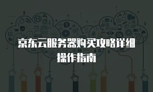 京东云服务器购买攻略详细操作指南