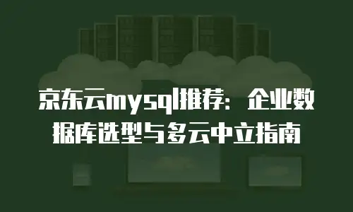京东云mysql推荐：企业数据库选型与多云中立指南