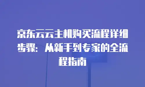 京东云云主机购买流程详细步骤：从新手到专家的全流程指南