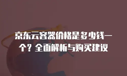 京东云容器价格是多少钱一个？全面解析与购买建议