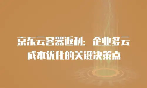 京东云容器返利：企业多云成本优化的关键决策点