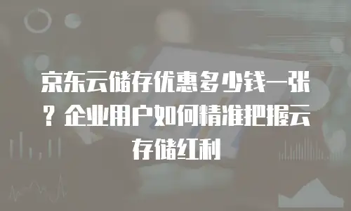 京东云储存优惠多少钱一张？企业用户如何精准把握云存储红利